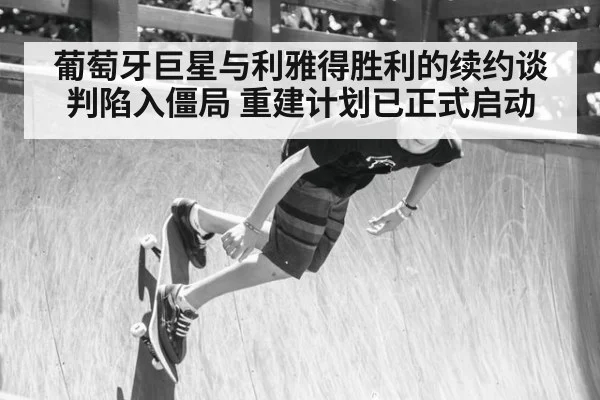 葡萄牙巨星与利雅得胜利的续约谈判陷入僵局 重建计划已正式启动