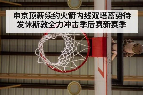 申京顶薪续约火箭内线双塔蓄势待发休斯敦全力冲击季后赛新赛季
